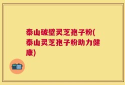 泰山破壁灵芝孢子粉(泰山灵芝孢子粉助力健康)