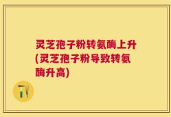 灵芝孢子粉转氨酶上升(灵芝孢子粉导致转氨酶升高)