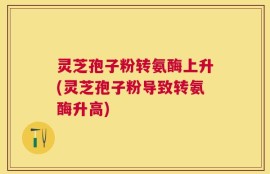 灵芝孢子粉转氨酶上升(灵芝孢子粉导致转氨酶升高)