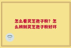 怎么看灵芝孢子粉？怎么辨别灵芝孢子粉好坏