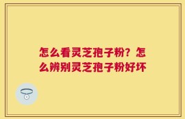 怎么看灵芝孢子粉？怎么辨别灵芝孢子粉好坏