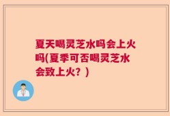 夏天喝灵芝水吗会上火吗(夏季可否喝灵芝水会致上火？)