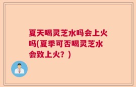 夏天喝灵芝水吗会上火吗(夏季可否喝灵芝水会致上火？)