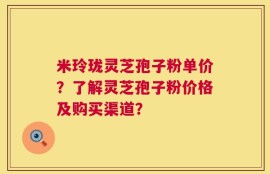 米玲珑灵芝孢子粉单价？了解灵芝孢子粉价格及购买渠道？