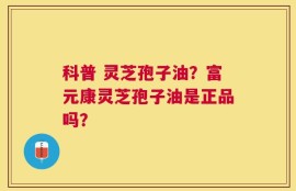 科普 灵芝孢子油？富元康灵芝孢子油是正品吗？