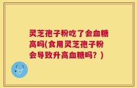 灵芝孢子粉吃了会血糖高吗(食用灵芝孢子粉会导致升高血糖吗？)