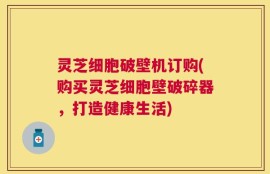 灵芝细胞破壁机订购(购买灵芝细胞壁破碎器，打造健康生活)