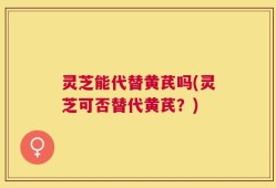 灵芝能代替黄芪吗(灵芝可否替代黄芪？)