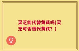 灵芝能代替黄芪吗(灵芝可否替代黄芪？)
