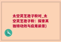太空灵芝孢子粉对_太空灵芝孢子粉：探索其独特功效与应用前景)
