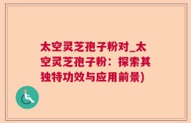 太空灵芝孢子粉对_太空灵芝孢子粉：探索其独特功效与应用前景)