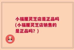 小福厘灵芝店是正品吗(小福厘灵芝店销售的是正品吗？)