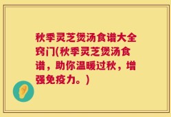 秋季灵芝煲汤食谱大全窍门(秋季灵芝煲汤食谱，助你温暖过秋，增强免疫力。)
