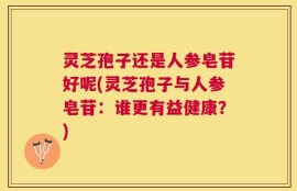 灵芝孢子还是人参皂苷好呢(灵芝孢子与人参皂苷：谁更有益健康？)