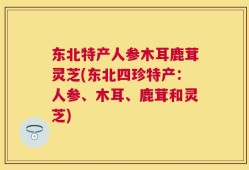 东北特产人参木耳鹿茸灵芝(东北四珍特产：人参、木耳、鹿茸和灵芝)