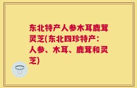 东北特产人参木耳鹿茸灵芝(东北四珍特产：人参、木耳、鹿茸和灵芝)