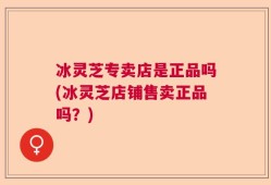 冰灵芝专卖店是正品吗(冰灵芝店铺售卖正品吗？)