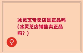冰灵芝专卖店是正品吗(冰灵芝店铺售卖正品吗？)