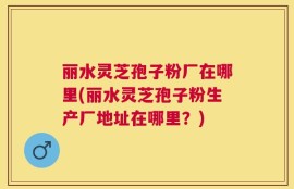 丽水灵芝孢子粉厂在哪里(丽水灵芝孢子粉生产厂地址在哪里？)