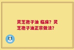 灵芝孢子油 临床？灵芝孢子油正宗做法？