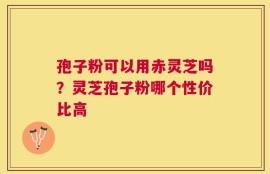 孢子粉可以用赤灵芝吗？灵芝孢子粉哪个性价比高
