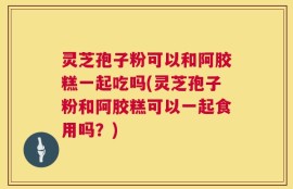 灵芝孢子粉可以和阿胶糕一起吃吗(灵芝孢子粉和阿胶糕可以一起食用吗？)