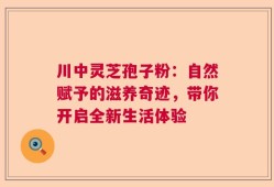 川中灵芝孢子粉：自然赋予的滋养奇迹，带你开启全新生活体验