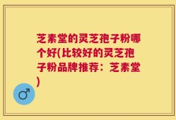 芝素堂的灵芝孢子粉哪个好(比较好的灵芝孢子粉品牌推荐：芝素堂)