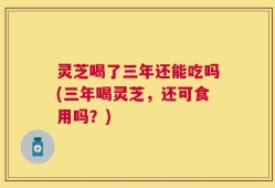 灵芝喝了三年还能吃吗(三年喝灵芝，还可食用吗？)