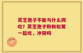 灵芝孢子不能与什么同吃？灵芝孢子粉和松茸一起吃，冲突吗