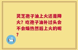 灵芝孢子油上火还是降火？吃孢子油补过头会不会燥热然后上火的呢？