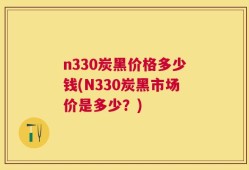 n330炭黑价格多少钱(N330炭黑市场价是多少？)
