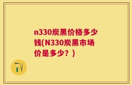 n330炭黑价格多少钱(N330炭黑市场价是多少？)