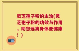 灵芝孢子粉的主治(灵芝孢子粉的功效与作用，助您远离身体亚健康！)