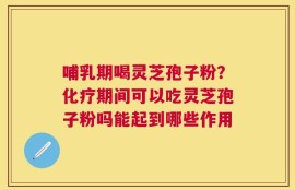 哺乳期喝灵芝孢子粉？化疗期间可以吃灵芝孢子粉吗能起到哪些作用
