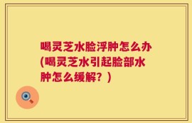 喝灵芝水脸浮肿怎么办(喝灵芝水引起脸部水肿怎么缓解？)
