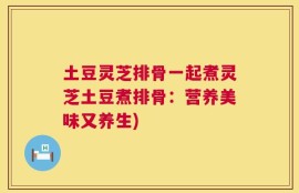 土豆灵芝排骨一起煮灵芝土豆煮排骨：营养美味又养生)