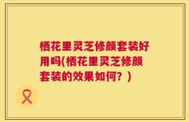 栖花里灵芝修颜套装好用吗(栖花里灵芝修颜套装的效果如何？)