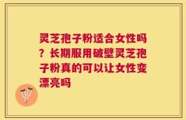 灵芝孢子粉适合女性吗？长期服用破壁灵芝孢子粉真的可以让女性变漂亮吗