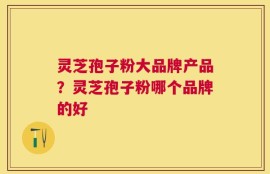 灵芝孢子粉大品牌产品？灵芝孢子粉哪个品牌的好