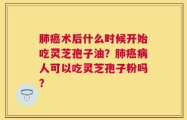 肺癌术后什么时候开始吃灵芝孢子油？肺癌病人可以吃灵芝孢子粉吗？