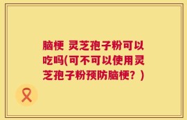 脑梗 灵芝孢子粉可以吃吗(可不可以使用灵芝孢子粉预防脑梗？)