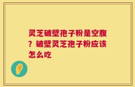 灵芝破壁孢子粉是空腹？破壁灵芝孢子粉应该怎么吃