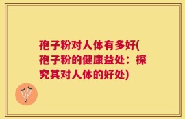 孢子粉对人体有多好(孢子粉的健康益处：探究其对人体的好处)
