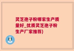 灵芝孢子粉哪家生产质量好_优质灵芝孢子粉生产厂家推荐)