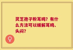 灵芝孢子粉耳鸣？有什么方法可以缓解耳鸣、头闷？