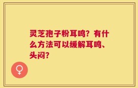灵芝孢子粉耳鸣？有什么方法可以缓解耳鸣、头闷？