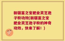 新疆富之宝肥业灵芝孢子粉功效(新疆富之宝肥业灵芝孢子粉的神奇功效，快来了解！)