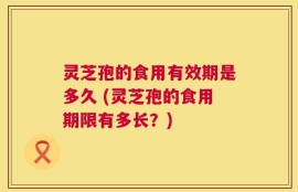灵芝孢的食用有效期是多久 (灵芝孢的食用期限有多长？)