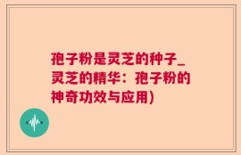 孢子粉是灵芝的种子_灵芝的精华：孢子粉的神奇功效与应用)
